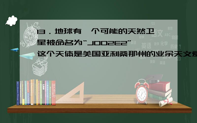 13．地球有一个可能的天然卫星被命名为“J002E2”,这个天体是美国亚利桑那州的业余天文爱好者比尔?杨发现的,他发现“J002E2”并不是路经地球,而是以50天的周期围绕地球运行,其特征很像火