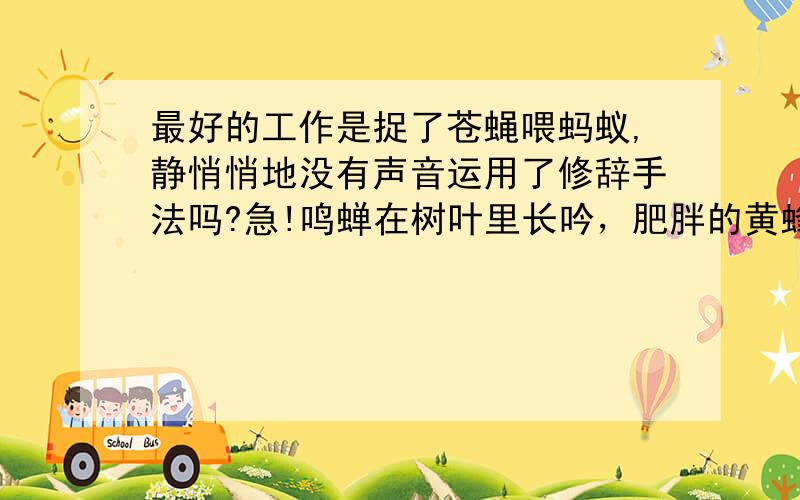 最好的工作是捉了苍蝇喂蚂蚁,静悄悄地没有声音运用了修辞手法吗?急!鸣蝉在树叶里长吟，肥胖的黄蜂伏在菜花上，轻捷的叫天子（云雀）忽然从草间直窜向云霄里去了。          那这句呢？