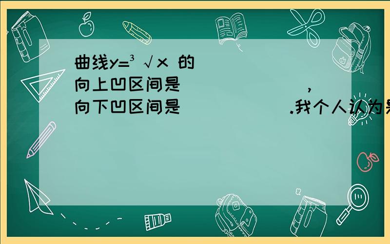 曲线y=³√x 的向上凹区间是_______,向下凹区间是______.我个人认为是向上凹区间是首先y'>0因为向上是增函数,得（0,+∞）,然后是凹的,所以为y''>0得（-∞,0）最后的向上凹区间为（-∞,0）U(0,+