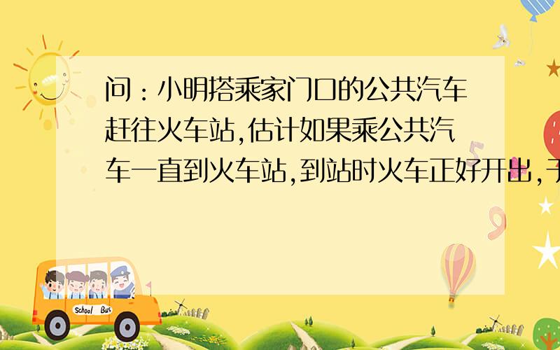 问：小明搭乘家门口的公共汽车赶往火车站,估计如果乘公共汽车一直到火车站,到站时火车正好开出,于是在公共汽车行驶了一半路程的时候,小明马上下车并立即乘出租车前往火车站,出租车