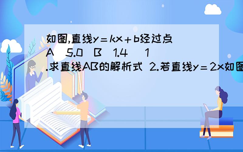 如图,直线y＝kx＋b经过点A［5.0］B［1.4］ 1.求直线AB的解析式 2.若直线y＝2x如图,直线y＝kx＋b经过点A［5.0］B［1.4］  1.求直线AB的解析式 2.若直线y＝2x-4与直线AB相交于点C,求点C的坐标 3.根据图