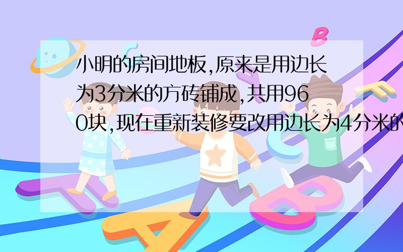 小明的房间地板,原来是用边长为3分米的方砖铺成,共用960块,现在重新装修要改用边长为4分米的方砖来铺,