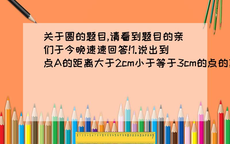 关于圆的题目,请看到题目的亲们于今晚速速回答!1.说出到点A的距离大于2cm小于等于3cm的点的集合2.已知线段AB=4cm（1）指出到点A,点B的距离都等于3cm的点的集合（2）指出到点A,点B的距离都小