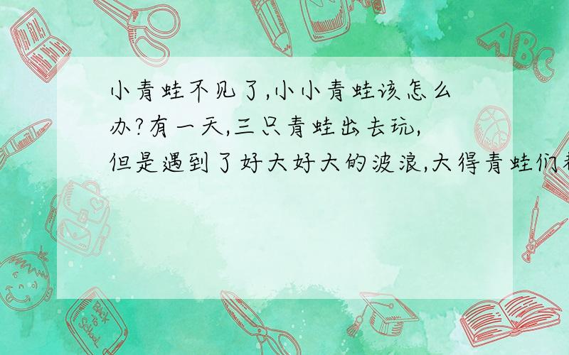 小青蛙不见了,小小青蛙该怎么办?有一天,三只青蛙出去玩,但是遇到了好大好大的波浪,大得青蛙们都要被拆散了……然后,小青蛙就说,我们干脆叠在一起走,这样我们就不会被拆散了.然后,大青