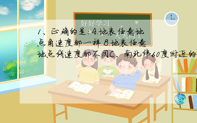 1、正确的是：A.地表任意地点角速度都一样 B.地表任意地点线速度都不同C、南北纬60度附近的线的速度都一样 D、角速度自赤道向两极方向递减2、当某校操场的旗杆影子处于一天中最短时,北