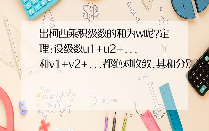 出柯西乘积级数的和为w呢?定理:设级数u1+u2+...和v1+v2+...都绝对收敛,其和分别为s,o.则它们的柯西乘积u1v1+(u1v2+u2v1)+...+(u1vn+u2vn-1+...unv1)+...也是绝对收敛的,且其和为s*o.书上证明:考虑把柯西乘积