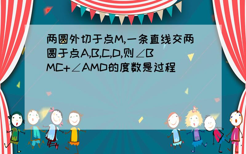 两圆外切于点M,一条直线交两圆于点A,B,C,D,则∠BMC+∠AMD的度数是过程