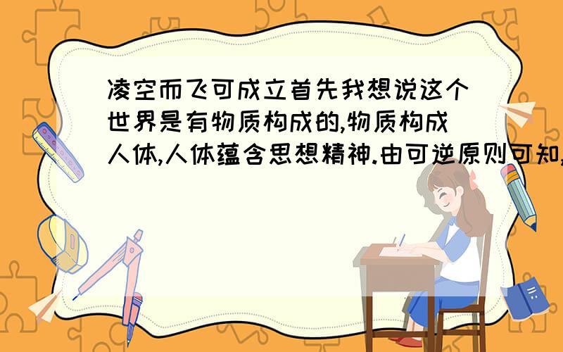 凌空而飞可成立首先我想说这个世界是有物质构成的,物质构成人体,人体蕴含思想精神.由可逆原则可知,两事物之间是可以相互影响的（病人精神好,病较容易治愈）,当扩大精神对物质的影响,