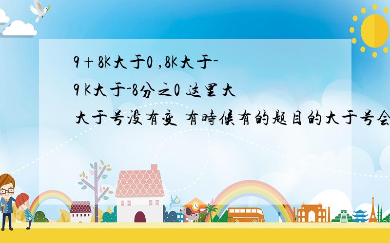 9+8K大于0 ,8K大于-9 K大于-8分之0 这里大大于号没有变 有时候有的题目的大于号会变成小于号 那种情况是9+9K大于0 ,8K大于-9 K大于-8分之0 这里大大于号没有变 有时候有的题目的大于号会变成小