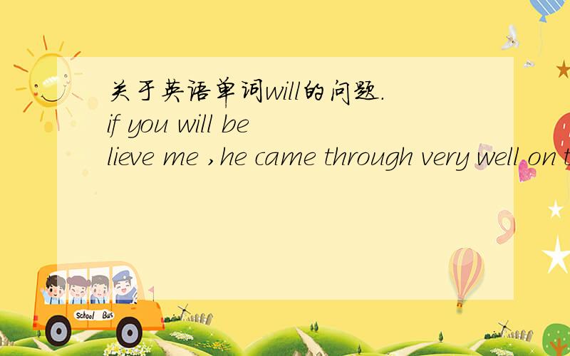 关于英语单词will的问题.if you will believe me ,he came through very well on the day of the examination.这个英语句形will用的对还是不对?请高人指教.