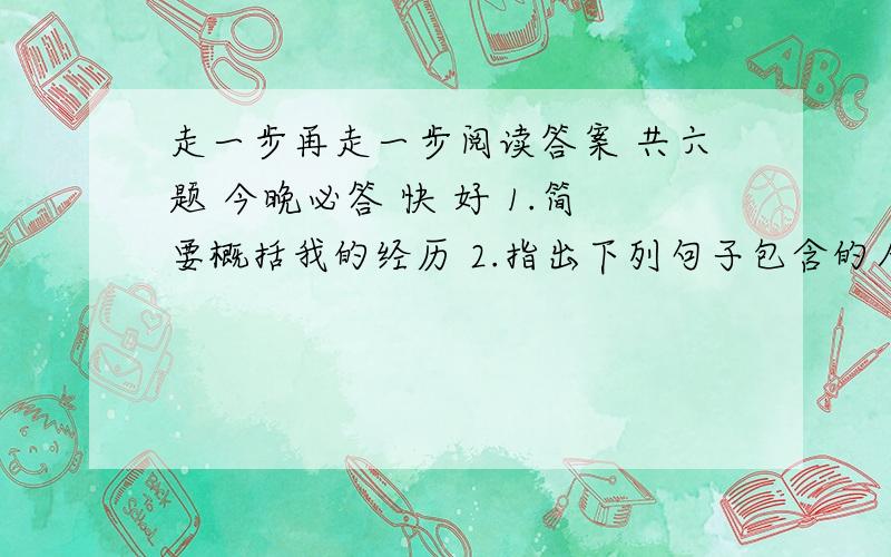 走一步再走一步阅读答案 共六题 今晚必答 快 好 1.简要概括我的经历 2.指出下列句子包含的人物心理状态 1)我终于爬上去了，蹲在石架上，心惊肉跳，尽量往里靠。2）如果你想呆在那里，