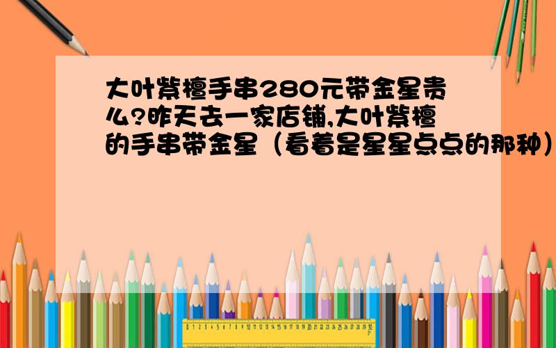 大叶紫檀手串280元带金星贵么?昨天去一家店铺,大叶紫檀的手串带金星（看着是星星点点的那种）,直接应该在22那样,280元,贵么?