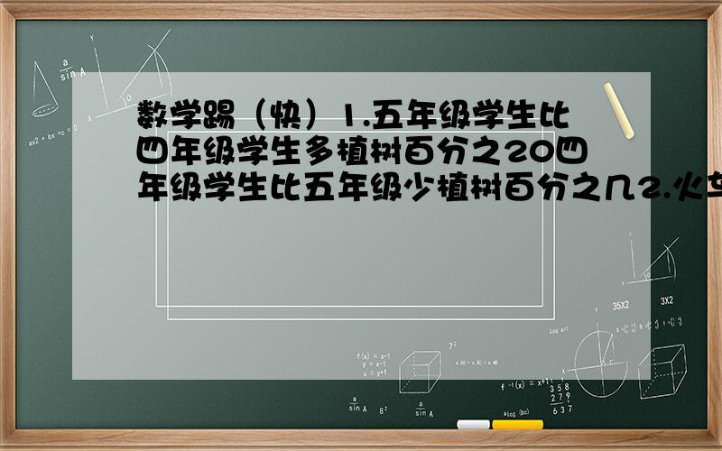 数学踢（快）1.五年级学生比四年级学生多植树百分之20四年级学生比五年级少植树百分之几2.火车速度比汽车快100分之60,汽车速度比火车慢百分之几?3.减数与被减数的比是4:5,差是被减数的百