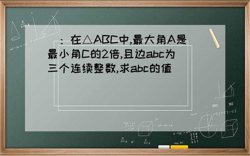 ）：在△ABC中,最大角A是最小角C的2倍,且边abc为三个连续整数,求abc的值