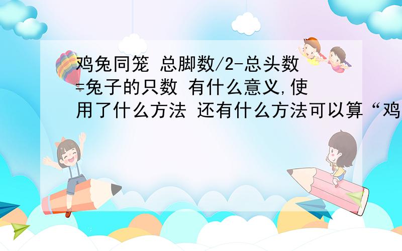 鸡兔同笼 总脚数/2-总头数=兔子的只数 有什么意义,使用了什么方法 还有什么方法可以算“鸡兔同笼”除“抬脚法”外