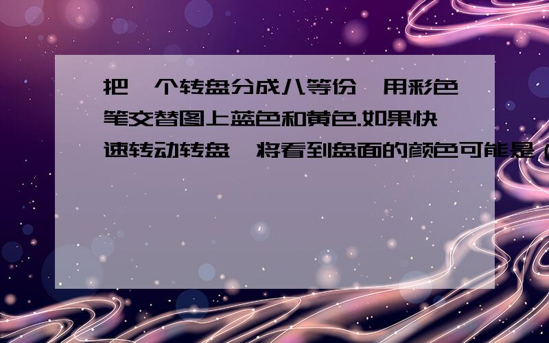 把一个转盘分成八等份,用彩色笔交替图上蓝色和黄色.如果快速转动转盘,将看到盘面的颜色可能是（ ）A、蓝色 B、黄色 C、绿色 D、白色