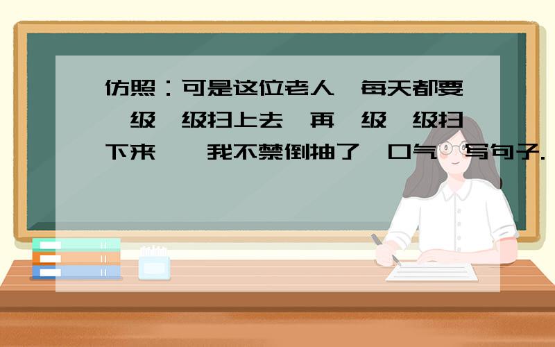 仿照：可是这位老人,每天都要一级一级扫上去,再一级一级扫下来……我不禁倒抽了一口气,写句子.——————,我不禁——————.