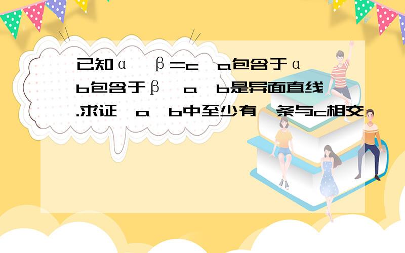 已知α∩β=c,a包含于α,b包含于β,a,b是异面直线.求证,a,b中至少有一条与c相交