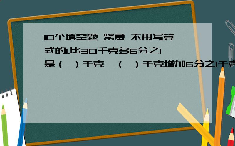 10个填空题 紧急 不用写算式的1.比30千克多6分之1是（ ）千克,（ ）千克增加6分之1千克是30千克.2.3又4分之3时=( )时（ ）分,2700公顷＝（ ）平方千米3.一个数的5分之2是100,这个数的5分之3是（