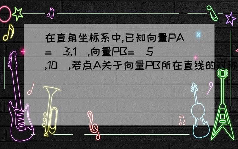 在直角坐标系中,已知向量PA=(3,1),向量PB=(5,10),若点A关于向量PB所在直线的对称点是A’,则向量PA’=___.