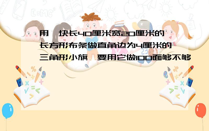 用一块长40厘米宽20厘米的长方形布条做直角边为4厘米的三角形小旗,要用它做100面够不够