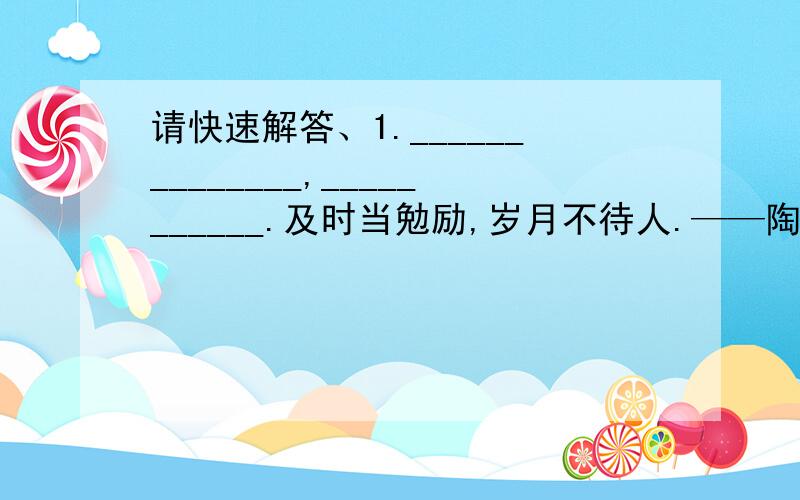 请快速解答、1.______________,___________.及时当勉励,岁月不待人.——陶渊明2.《匆匆》一课,首尾呼应的句子：我们的日子为什么一去不复返呢?这句话,首尾呼应,使文章浑然一体,很好地表达了作