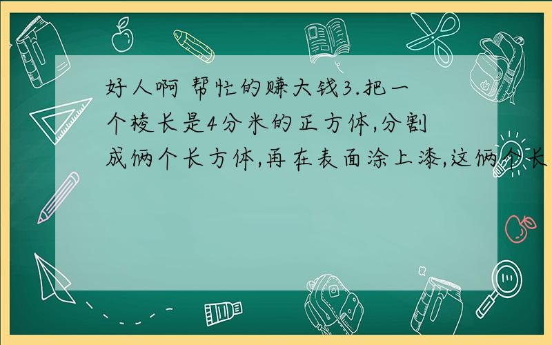 好人啊 帮忙的赚大钱3.把一个棱长是4分米的正方体,分割成俩个长方体,再在表面涂上漆,这俩个长方体涂漆的总面积是多少dm2?4.吧一个长5dm宽4dm厚3dm的木料,沿着水平方向切割成同样大小的3个