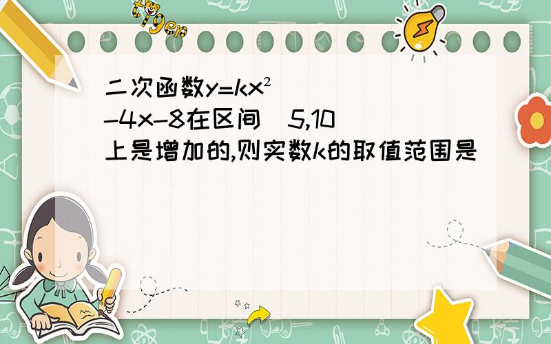 二次函数y=kx²-4x-8在区间[5,10]上是增加的,则实数k的取值范围是 _______