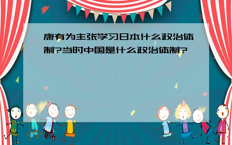 康有为主张学习日本什么政治体制?当时中国是什么政治体制?