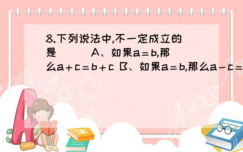 8.下列说法中,不一定成立的是（ ） A、如果a＝b,那么a＋c＝b＋c B、如果a＝b,那么a－c＝b－c C、如果a