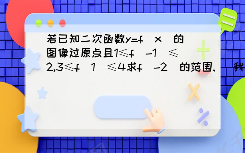 若已知二次函数y=f(x）的图像过原点且1≤f(-1）≤2,3≤f(1）≤4求f(-2）的范围.   我是这样写的  易得f(x）=ax²+bx  ,  1≤a-b≤2,  一式3≤a+b≤4 ,二式 4≤2a≤6,    三式2≤a≤3     四-3≤-a≤-2五二