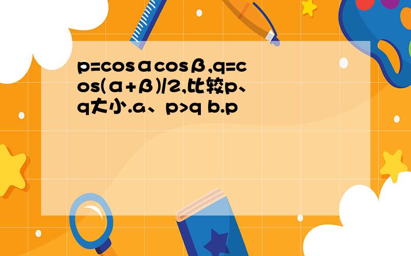 p=cosαcosβ,q=cos(α+β)/2,比较p、q大小.a、p>q b.p