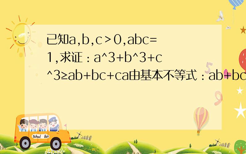 已知a,b,c＞0,abc=1,求证：a^3+b^3+c^3≥ab+bc+ca由基本不等式：ab+bc+ca≤（a^2+b^2+b^2+c^2+c^2+a^2)/2=a^2+b^2+c^2∵a,b,c＞0 ∴原式≤a^3+b^3+c^3 当且仅当a=b=c=1时取得等号 即得证 abc=1这个条件何以用