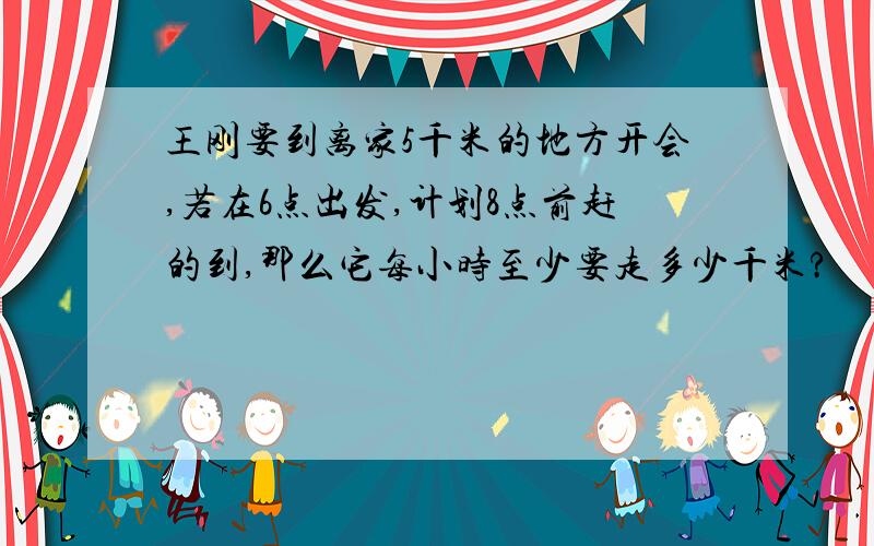 王刚要到离家5千米的地方开会,若在6点出发,计划8点前赶的到,那么它每小时至少要走多少千米?