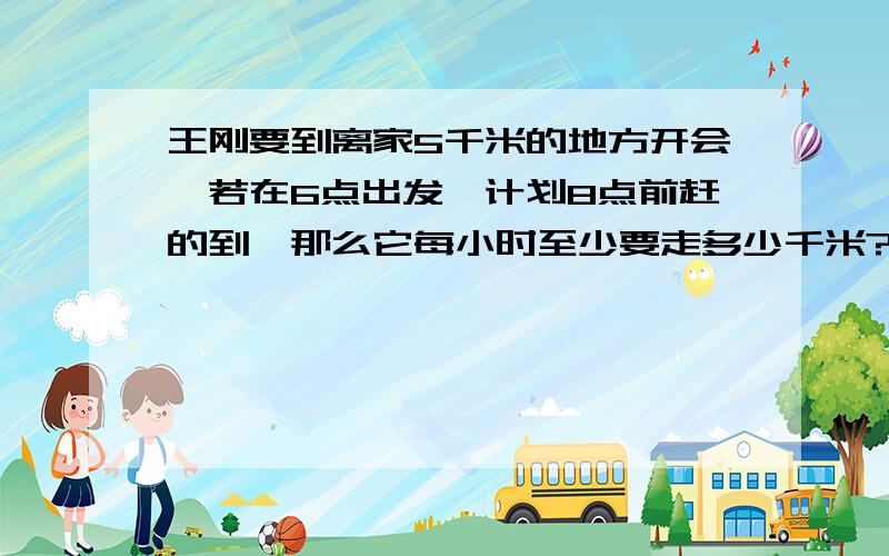 王刚要到离家5千米的地方开会,若在6点出发,计划8点前赶的到,那么它每小时至少要走多少千米?列方程要祥细过程