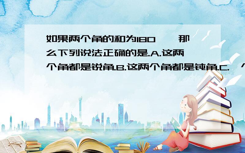 如果两个角的和为180°,那么下列说法正确的是.A.这两个角都是锐角.B.这两个角都是钝角.C.一个钝角,一个是锐角或两个都是直角.D.以上说法都有可能.