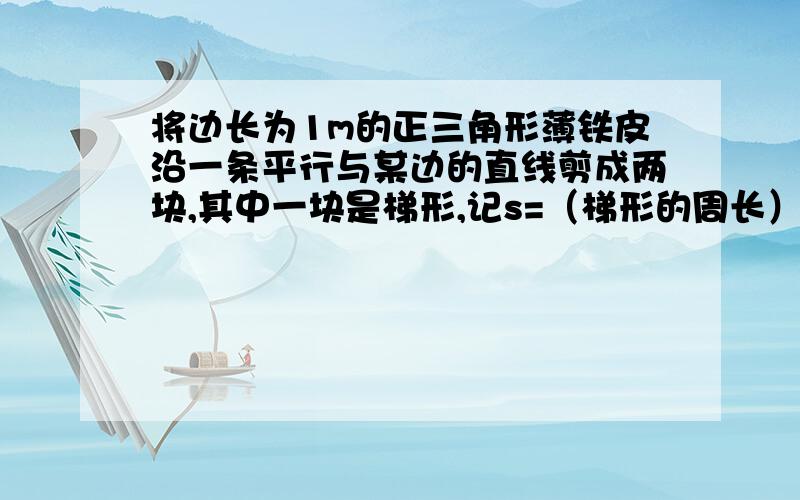 将边长为1m的正三角形薄铁皮沿一条平行与某边的直线剪成两块,其中一块是梯形,记s=（梯形的周长）^2/...将边长为1m的正三角形薄铁皮沿一条平行与某边的直线剪成两块,其中一块是梯形,记s=