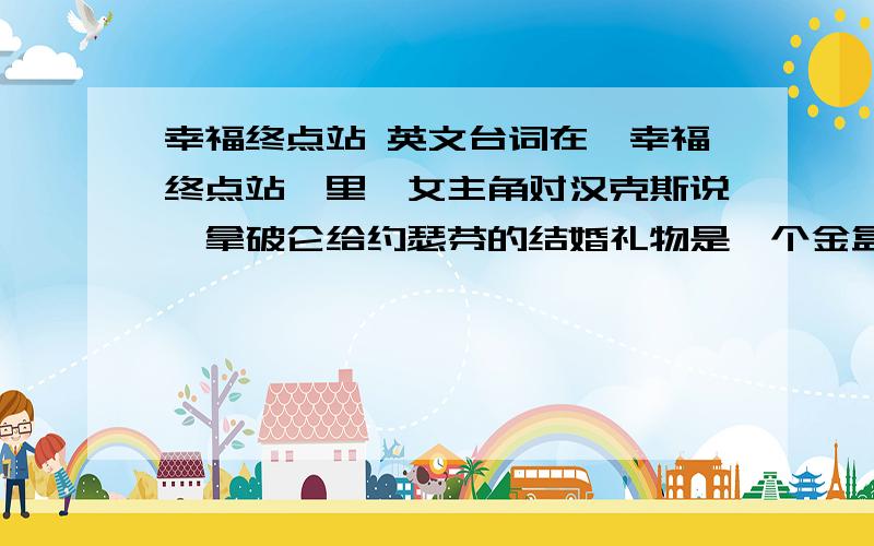 幸福终点站 英文台词在《幸福终点站》里,女主角对汉克斯说,拿破仑给约瑟芬的结婚礼物是一个金盒子,盒子里有张纸条,纸条上写了一个字.知道上面是什么字吗?Destiny   这句的原版英文台词