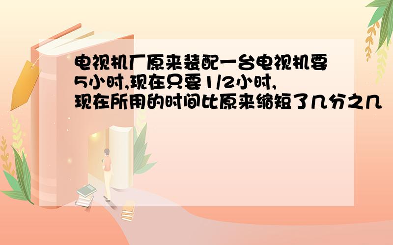 电视机厂原来装配一台电视机要5小时,现在只要1/2小时,现在所用的时间比原来缩短了几分之几