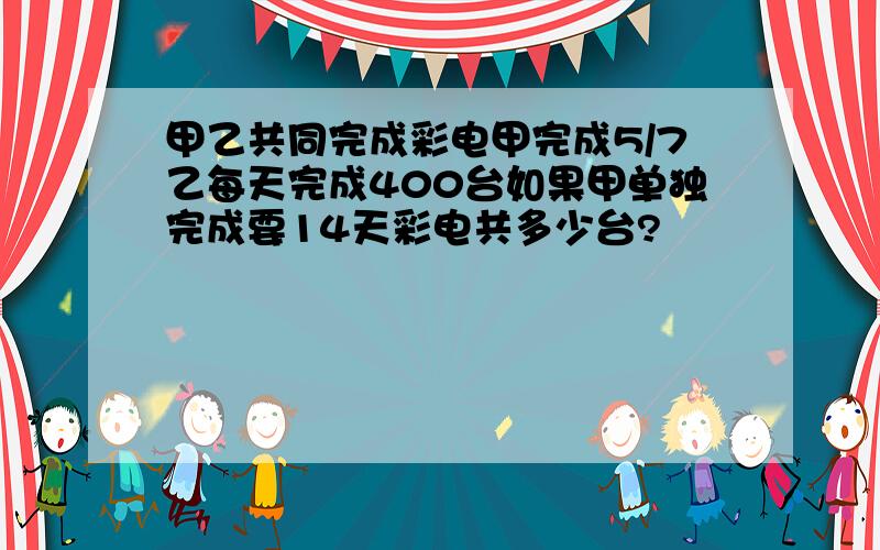 甲乙共同完成彩电甲完成5/7乙每天完成400台如果甲单独完成要14天彩电共多少台?