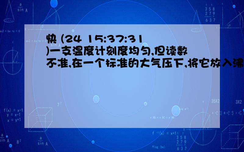 快 (24 15:37:31)一支温度计刻度均匀,但读数不准,在一个标准的大气压下,将它放入沸水中,示数为95℃；放在冰水混合物中,示数为5℃.现在把该温度计悬挂在教室墙上,其示数为32℃,则教室内的实