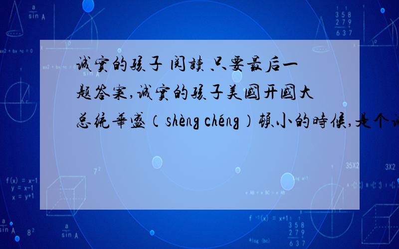 诚实的孩子 阅读 只要最后一题答案,诚实的孩子美国开国大总统华盛（shèng chéng）顿小的时候,是个诚实的孩子.他跟父亲之间,曾有过这样一段故事.一天,父亲送给他一把小斧头.那小斧头新崭