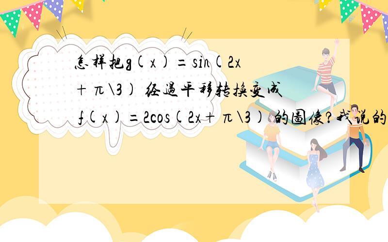 怎样把g(x)=sin(2x+π\3) 经过平移转换变成 f(x)=2cos(2x+π\3) 的图像?我说的平移只是随口说一下，主要在意的是转化，这个问题我不懂，麻烦解答的时候，