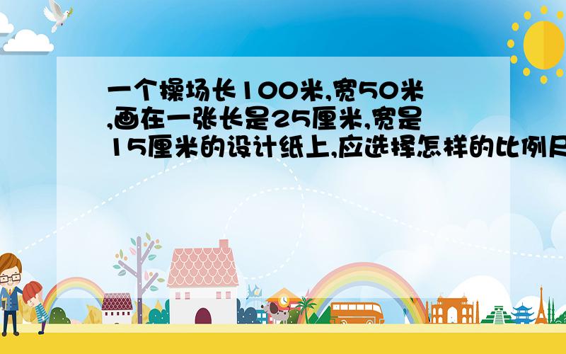 一个操场长100米,宽50米,画在一张长是25厘米,宽是15厘米的设计纸上,应选择怎样的比例尺?