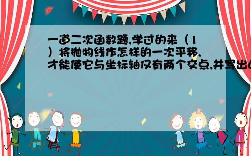 一道二次函数题,学过的来（1）将抛物线作怎样的一次平移,才能使它与坐标轴仅有两个交点,并写出此时抛物线的解析式.