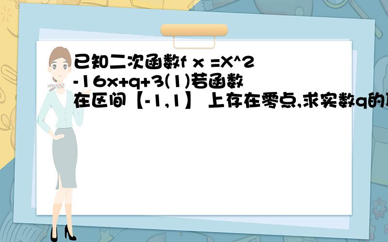 已知二次函数f x =X^2-16x+q+3(1)若函数在区间【-1,1】 上存在零点,求实数q的取值范围（2）问：是否存在常数t（t》0）,当X属于[t,10]时,F（x）的值域为区间D,且D的长度为12-X