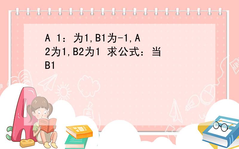 A 1：为1,B1为-1,A2为1,B2为1 求公式：当B1