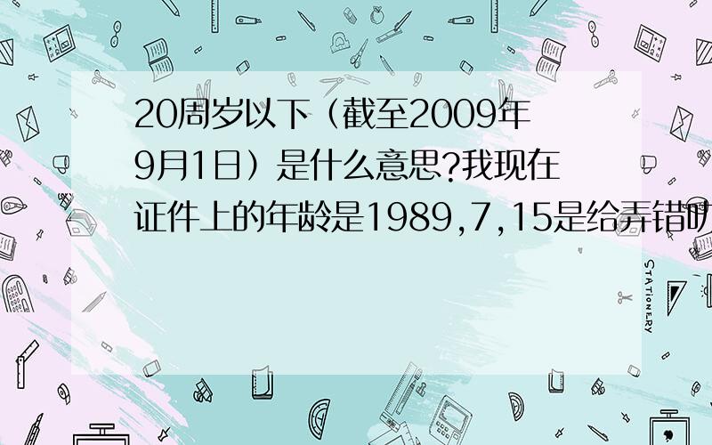 20周岁以下（截至2009年9月1日）是什么意思?我现在证件上的年龄是1989,7,15是给弄错叻的,不知道我法律上的年龄是不是20周岁叻?