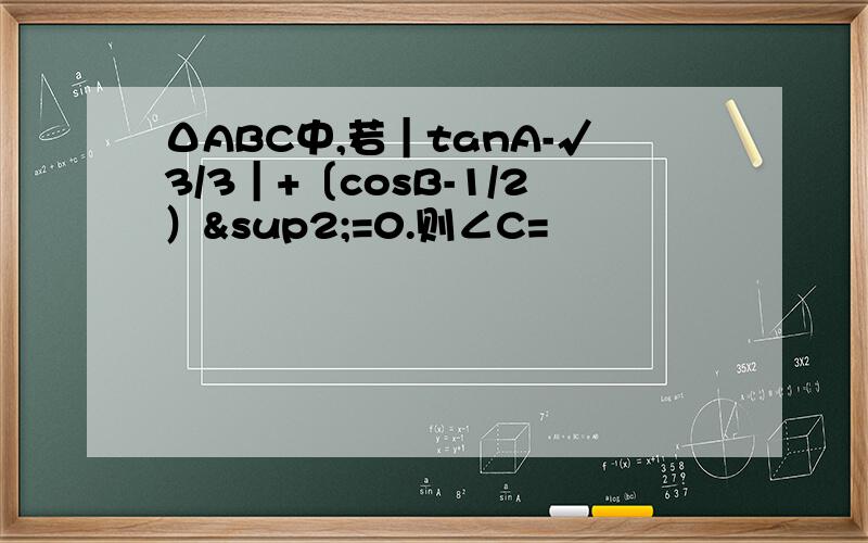 ΔABC中,若｜tanA-√3/3｜+〔cosB-1/2）²=0.则∠C=