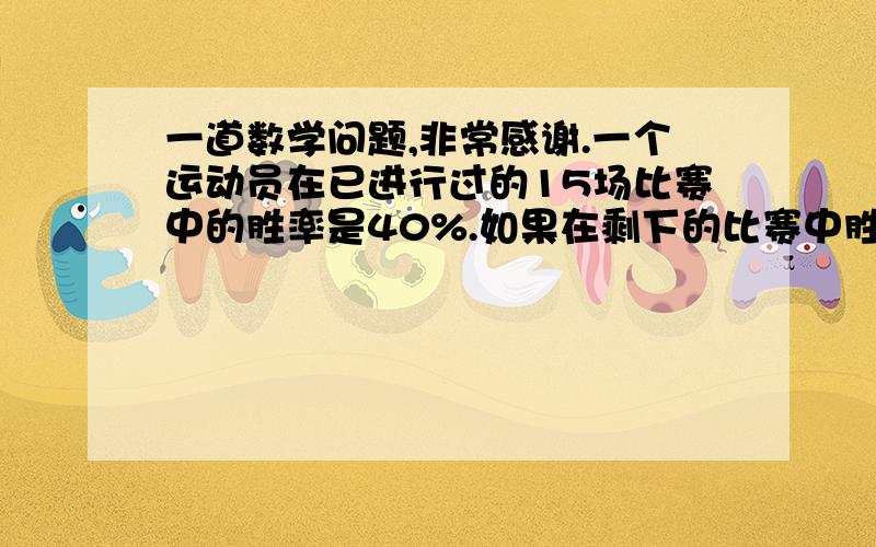 一道数学问题,非常感谢.一个运动员在已进行过的15场比赛中的胜率是40%.如果在剩下的比赛中胜率上升至75%,那么其在整个比赛中的胜率为60%.请问剩下的场次是?